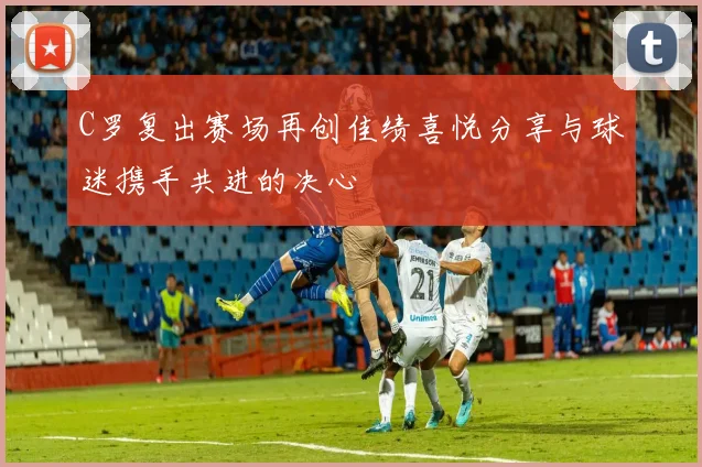 C罗复出赛场再创佳绩喜悦分享与球迷携手共进的决心