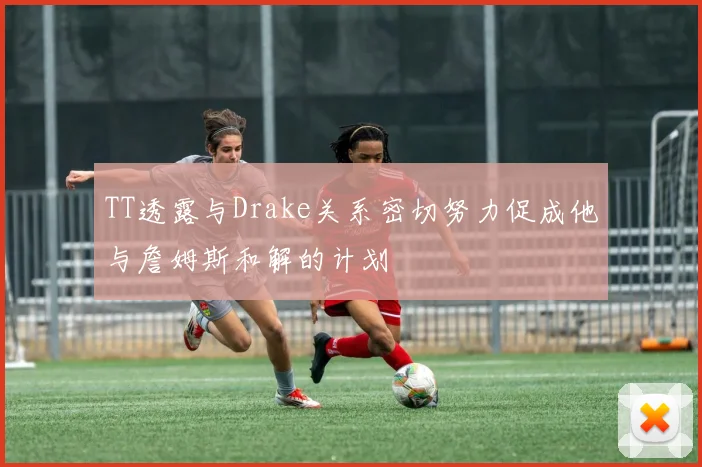 TT透露与Drake关系密切努力促成他与詹姆斯和解的计划