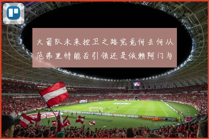 火箭队未来控卫之路究竟何去何从范弗里特能否引领还是依赖阿门与谢泼德