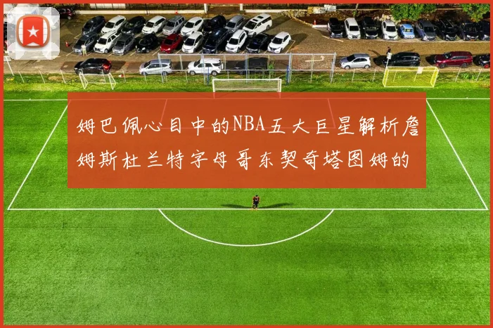 姆巴佩心目中的NBA五大巨星解析詹姆斯杜兰特字母哥东契奇塔图姆的独特魅力