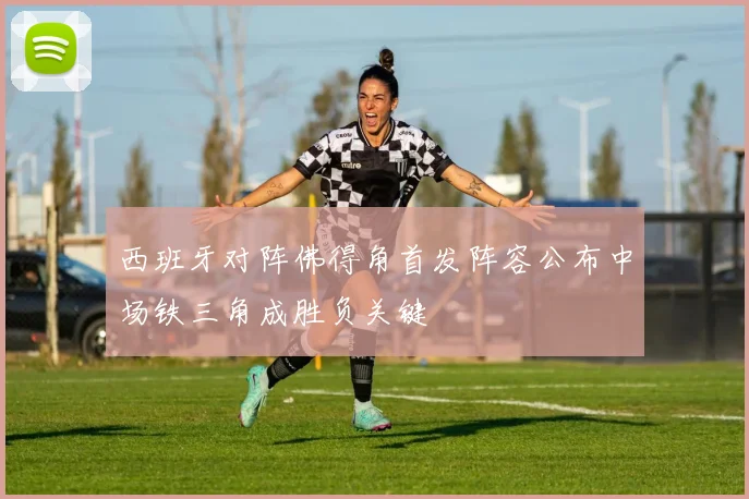 西班牙对阵佛得角首发阵容公布中场铁三角成胜负关键