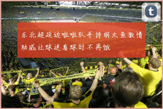 东北超延边啦啦队手持明太鱼激情助威让球迷看球时不再饿