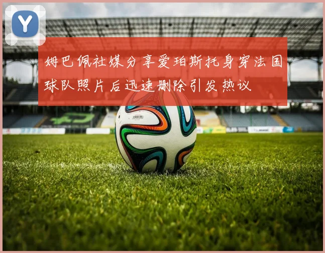 姆巴佩社媒分享爱珀斯托身穿法国球队照片后迅速删除引发热议