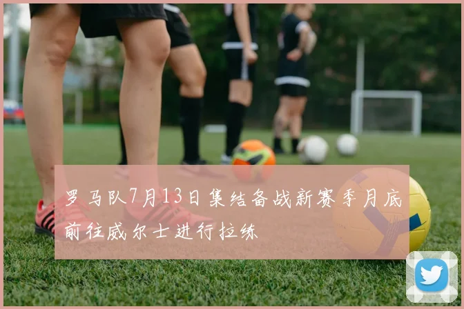 罗马队7月13日集结备战新赛季月底前往威尔士进行拉练