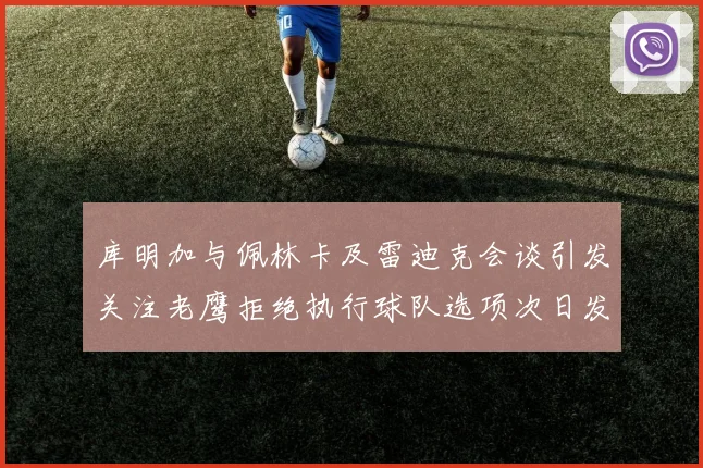 库明加与佩林卡及雷迪克会谈引发关注老鹰拒绝执行球队选项次日发生