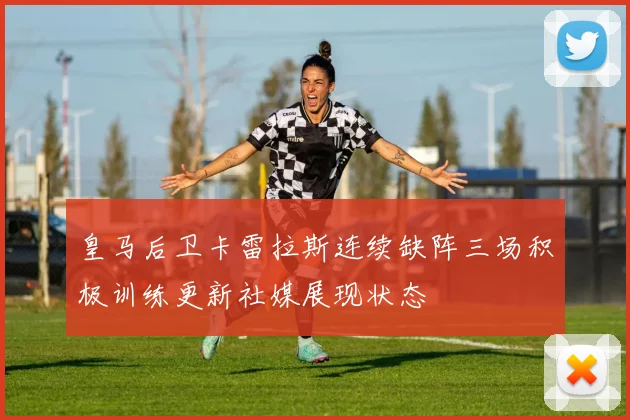 皇马后卫卡雷拉斯连续缺阵三场积极训练更新社媒展现状态