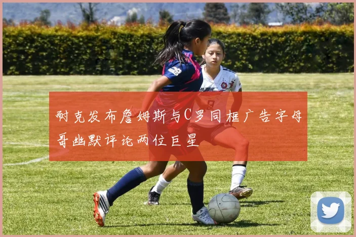 耐克发布詹姆斯与C罗同框广告字母哥幽默评论两位巨星