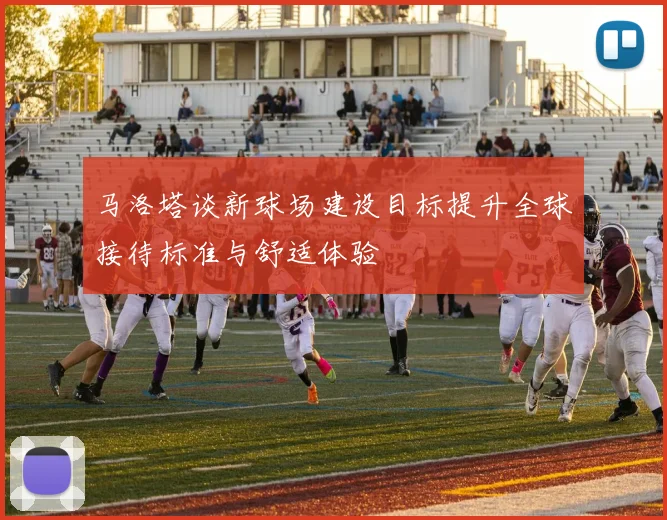 马洛塔谈新球场建设目标提升全球接待标准与舒适体验