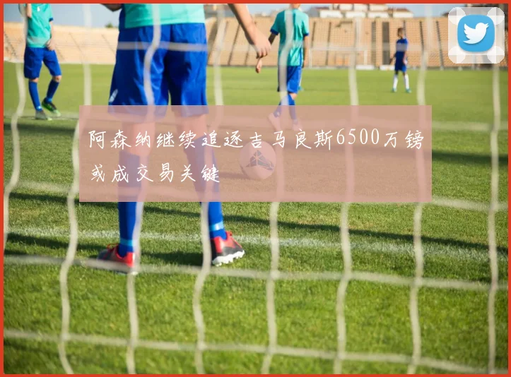 阿森纳继续追逐吉马良斯6500万镑或成交易关键