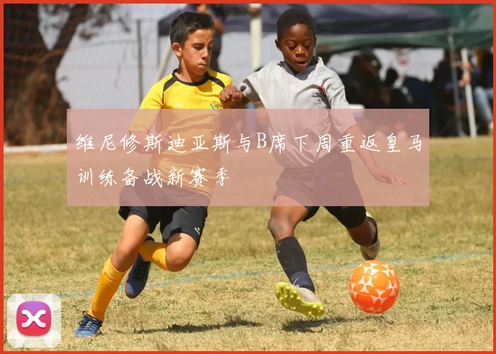 维尼修斯迪亚斯与B席下周重返皇马训练备战新赛季