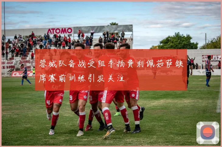 蓉城队备战受阻李扬费利佩茹萨缺席赛前训练引发关注