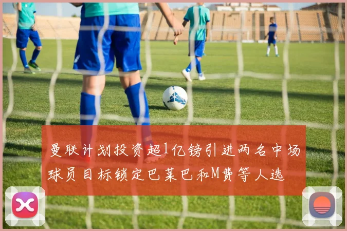 曼联计划投资超1亿镑引进两名中场球员目标锁定巴莱巴和M费等人选