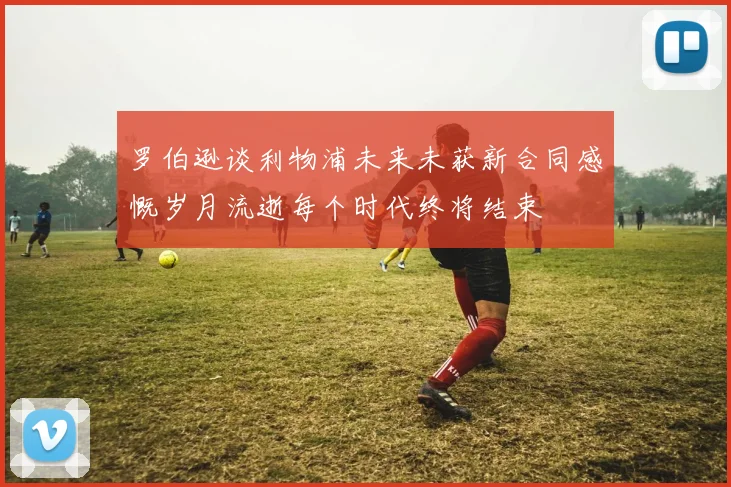罗伯逊谈利物浦未来未获新合同感慨岁月流逝每个时代终将结束