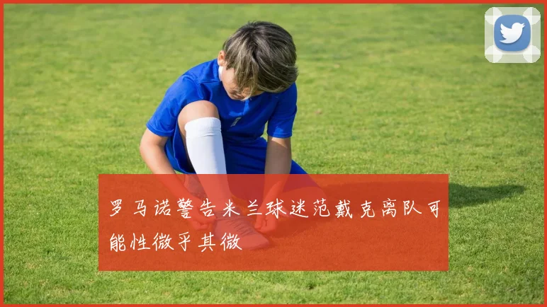 罗马诺警告米兰球迷范戴克离队可能性微乎其微