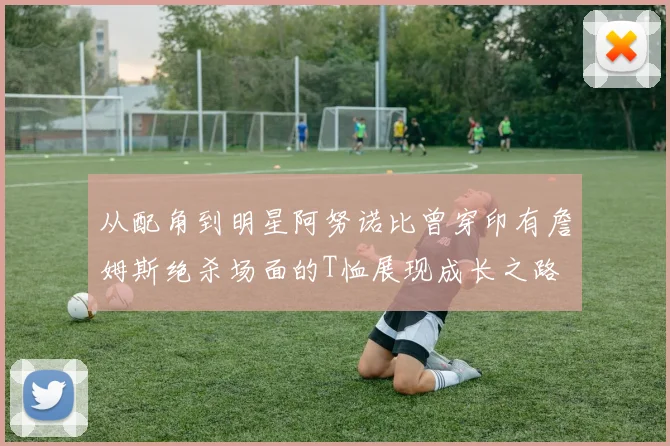 从配角到明星阿努诺比曾穿印有詹姆斯绝杀场面的T恤展现成长之路