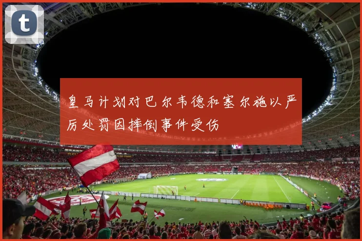 皇马计划对巴尔韦德和塞尔施以严厉处罚因摔倒事件受伤