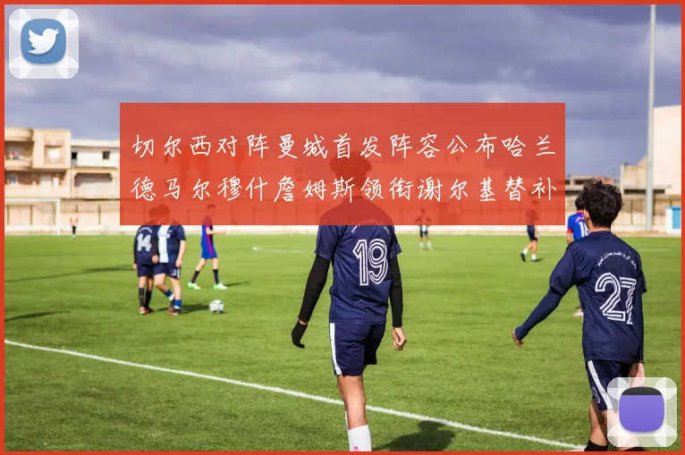 切尔西对阵曼城首发阵容公布哈兰德马尔穆什詹姆斯领衔谢尔基替补出战