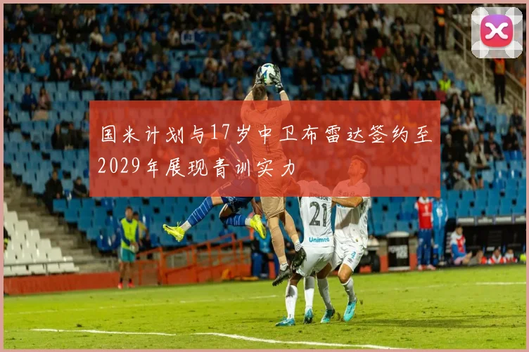 国米计划与17岁中卫布雷达签约至2029年展现青训实力
