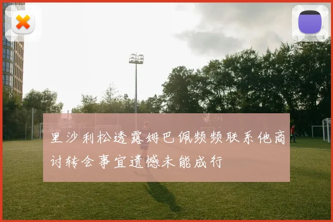 里沙利松透露姆巴佩频频联系他商讨转会事宜遗憾未能成行
