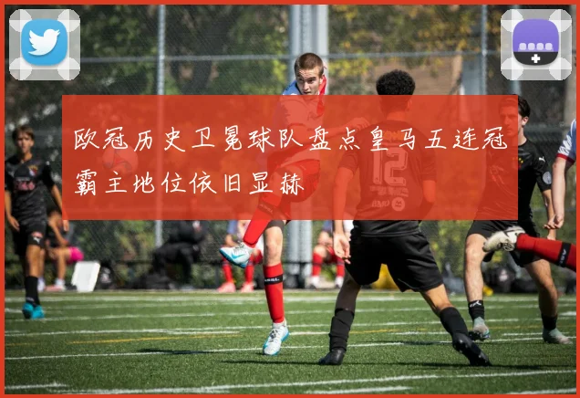 欧冠历史卫冕球队盘点皇马五连冠霸主地位依旧显赫