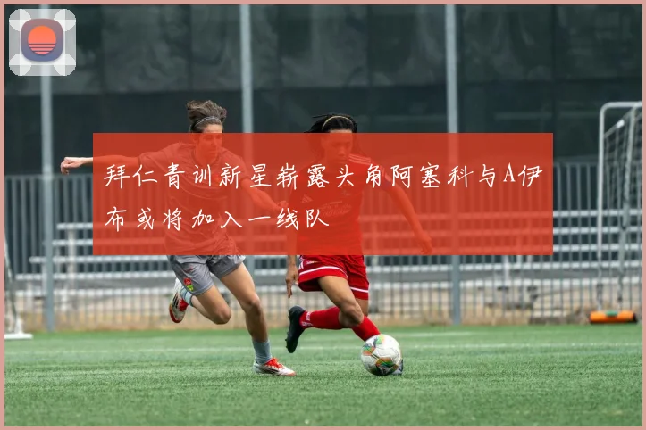 拜仁青训新星崭露头角阿塞科与A伊布或将加入一线队