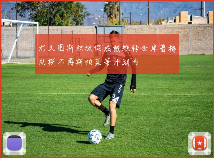 尤文图斯积极促成戴维转会库普梅纳斯不再斯帕莱蒂计划内