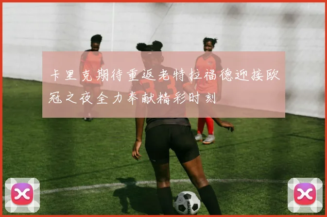 卡里克期待重返老特拉福德迎接欧冠之夜全力奉献精彩时刻